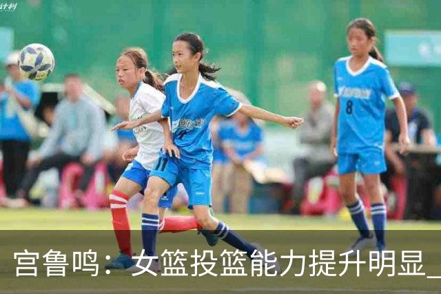 宫鲁鸣：女篮投篮能力提升明显 盼海外球员尽早归队