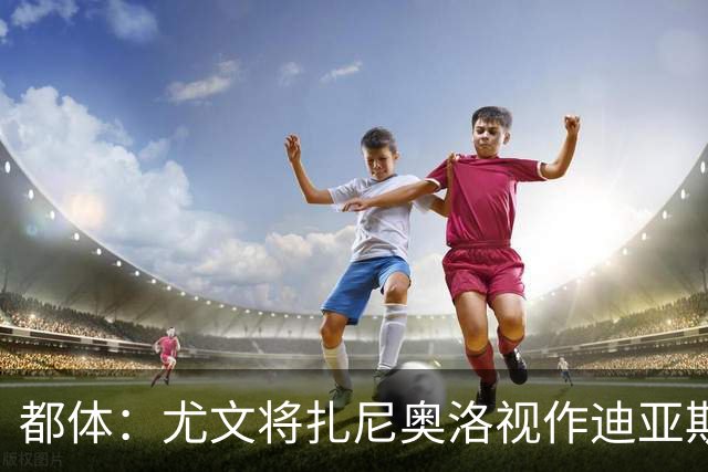 都体：尤文将扎尼奥洛视作迪亚斯B计划，乌迪内斯要1500万欧起步
